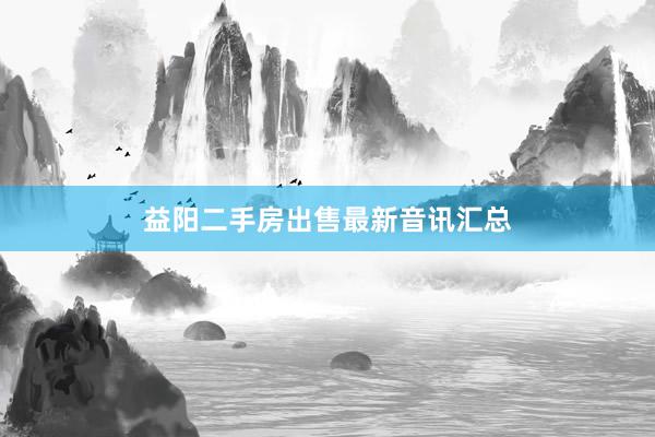 益阳二手房出售最新音讯汇总